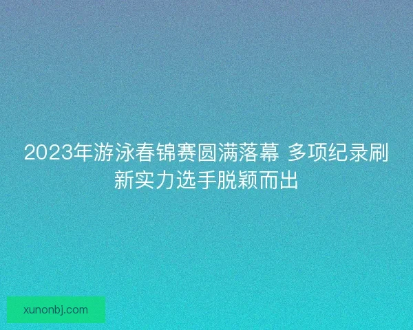 2023年游泳春锦赛圆满落幕 多项纪录刷新实力选手脱颖而出