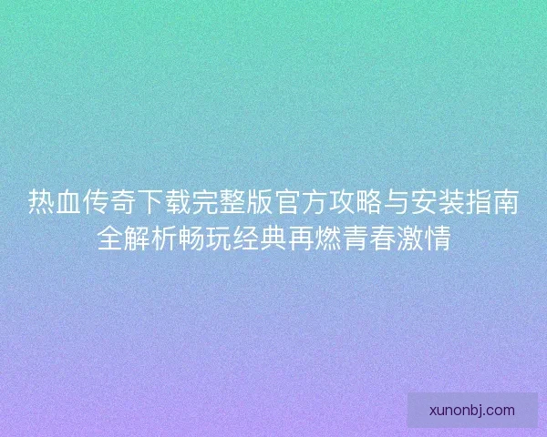 热血传奇下载完整版官方攻略与安装指南全解析畅玩经典再燃青春激情