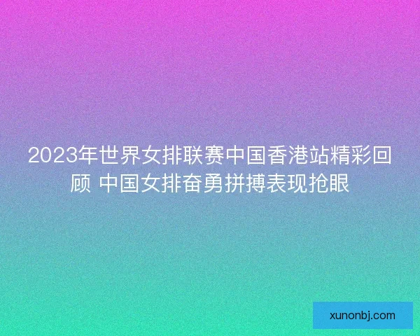 2023年世界女排联赛中国香港站精彩回顾 中国女排奋勇拼搏表现抢眼
