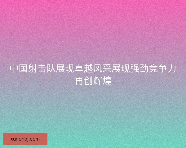 中国射击队展现卓越风采展现强劲竞争力再创辉煌