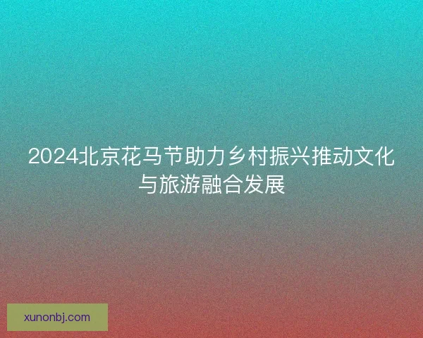 2024北京花马节助力乡村振兴推动文化与旅游融合发展