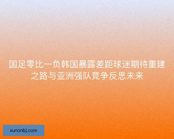 国足零比一负韩国暴露差距球迷期待重建之路与亚洲强队竞争反思未来