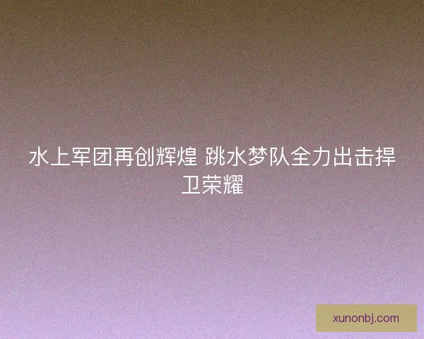 水上军团再创辉煌 跳水梦队全力出击捍卫荣耀