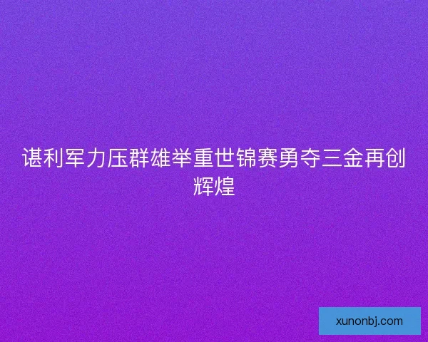 谌利军力压群雄举重世锦赛勇夺三金再创辉煌