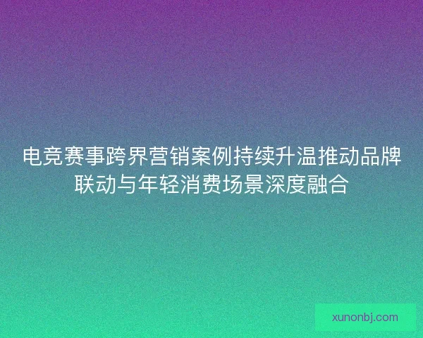 电竞赛事跨界营销案例持续升温推动品牌联动与年轻消费场景深度融合