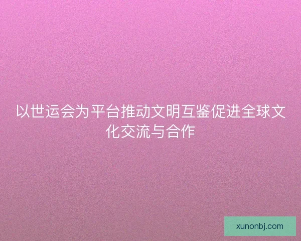 以世运会为平台推动文明互鉴促进全球文化交流与合作