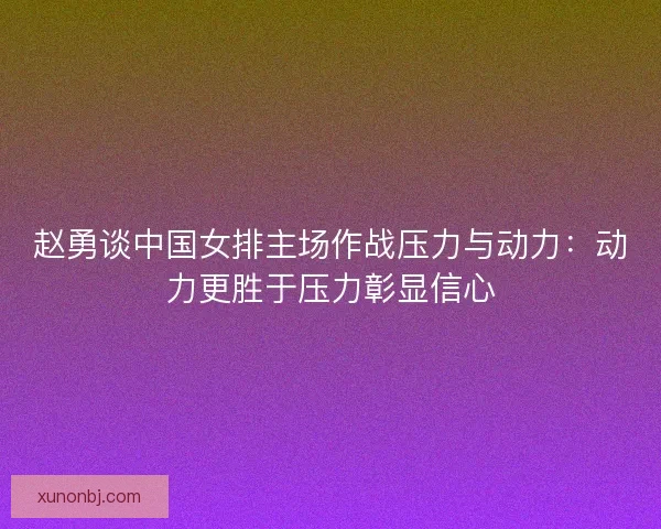 赵勇谈中国女排主场作战压力与动力：动力更胜于压力彰显信心