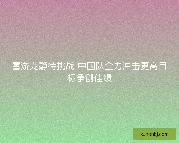 雪游龙静待挑战 中国队全力冲击更高目标争创佳绩