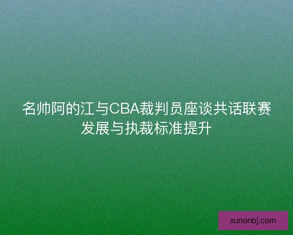 名帅阿的江与CBA裁判员座谈共话联赛发展与执裁标准提升